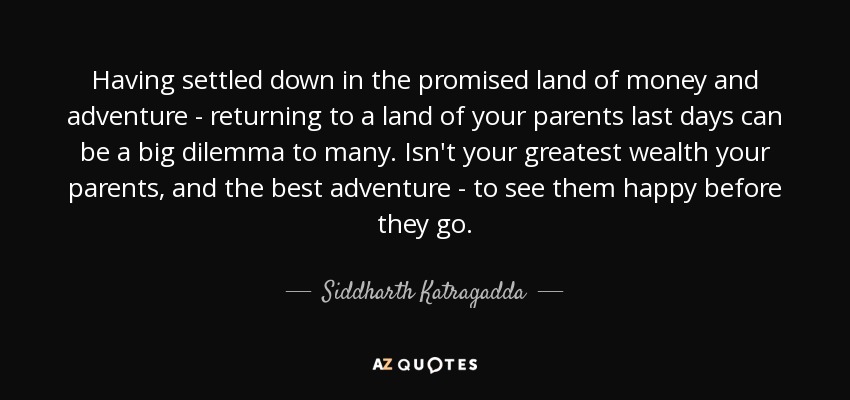 Having settled down in the promised land of money and adventure - returning to a land of your parents last days can be a big dilemma to many. Isn't your greatest wealth your parents, and the best adventure - to see them happy before they go. - Siddharth Katragadda