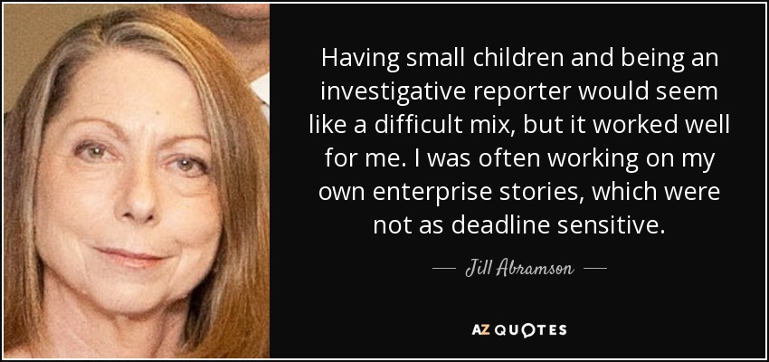 Having small children and being an investigative reporter would seem like a difficult mix, but it worked well for me. I was often working on my own enterprise stories, which were not as deadline sensitive. - Jill Abramson