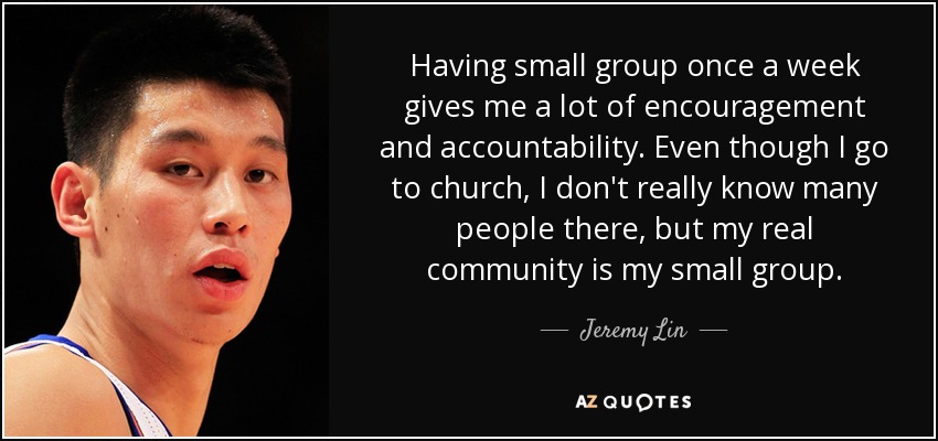 Having small group once a week gives me a lot of encouragement and accountability. Even though I go to church, I don't really know many people there, but my real community is my small group. - Jeremy Lin