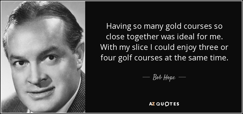 Having so many gold courses so close together was ideal for me. With my slice I could enjoy three or four golf courses at the same time. - Bob Hope