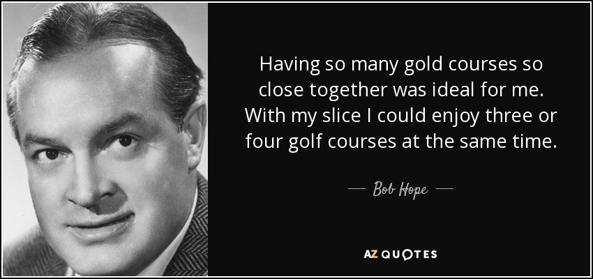 Having so many gold courses so close together was ideal for me. With my slice I could enjoy three or four golf courses at the same time. - Bob Hope