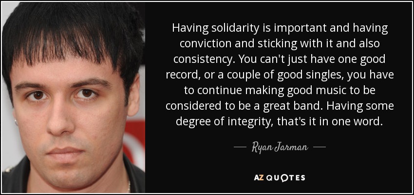 Having solidarity is important and having conviction and sticking with it and also consistency. You can't just have one good record, or a couple of good singles, you have to continue making good music to be considered to be a great band. Having some degree of integrity, that's it in one word. - Ryan Jarman