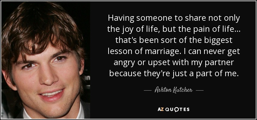 Having someone to share not only the joy of life, but the pain of life... that's been sort of the biggest lesson of marriage. I can never get angry or upset with my partner because they're just a part of me. - Ashton Kutcher