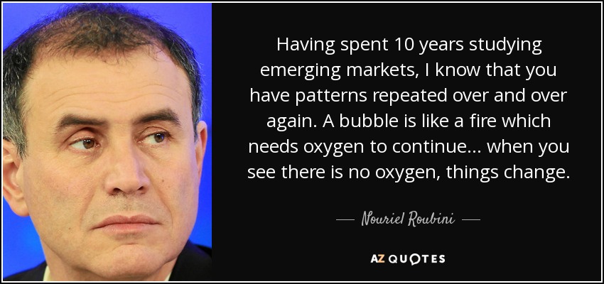 Having spent 10 years studying emerging markets, I know that you have patterns repeated over and over again. A bubble is like a fire which needs oxygen to continue... when you see there is no oxygen, things change. - Nouriel Roubini