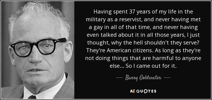 Having spent 37 years of my life in the military as a reservist, and never having met a gay in all of that time, and never having even talked about it in all those years, I just thought, why the hell shouldn't they serve? They're American citizens. As long as they're not doing things that are harmful to anyone else... So I came out for it. - Barry Goldwater