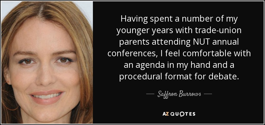 Having spent a number of my younger years with trade-union parents attending NUT annual conferences, I feel comfortable with an agenda in my hand and a procedural format for debate. - Saffron Burrows