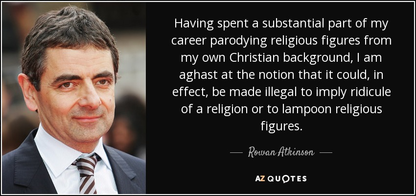 Having spent a substantial part of my career parodying religious figures from my own Christian background, I am aghast at the notion that it could, in effect, be made illegal to imply ridicule of a religion or to lampoon religious figures. - Rowan Atkinson