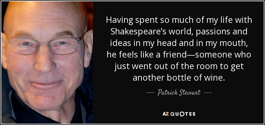 Having spent so much of my life with Shakespeare’s world, passions and ideas in my head and in my mouth, he feels like a friend—someone who just went out of the room to get another bottle of wine. - Patrick Stewart