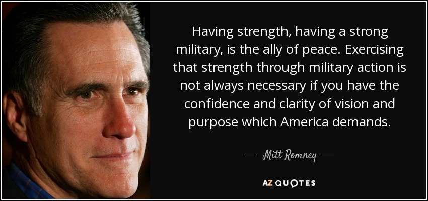 Having strength, having a strong military, is the ally of peace. Exercising that strength through military action is not always necessary if you have the confidence and clarity of vision and purpose which America demands. - Mitt Romney