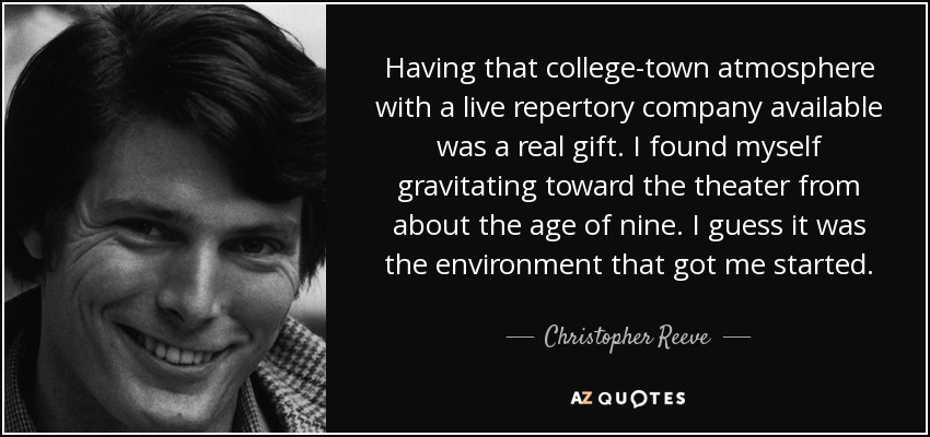Having that college-town atmosphere with a live repertory company available was a real gift. I found myself gravitating toward the theater from about the age of nine. I guess it was the environment that got me started. - Christopher Reeve