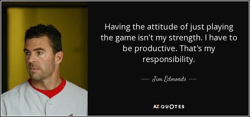 Having the attitude of just playing the game isn't my strength. I have to be productive. That's my responsibility. - Jim Edmonds