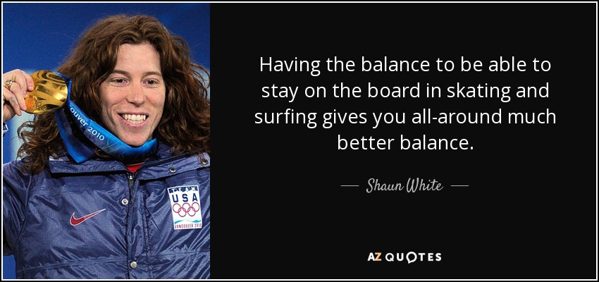Having the balance to be able to stay on the board in skating and surfing gives you all-around much better balance. - Shaun White