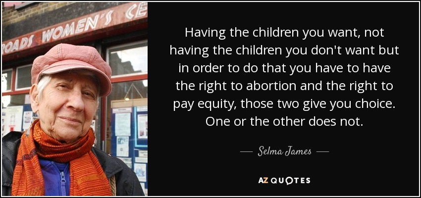 Having the children you want, not having the children you don't want but in order to do that you have to have the right to abortion and the right to pay equity, those two give you choice. One or the other does not. - Selma James