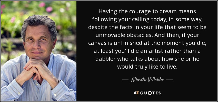 Having the courage to dream means following your calling today, in some way, despite the facts in your life that seem to be unmovable obstacles. And then, if your canvas is unfinished at the moment you die, at least you'll die an artist rather than a dabbler who talks about how she or he would truly like to live. - Alberto Villoldo