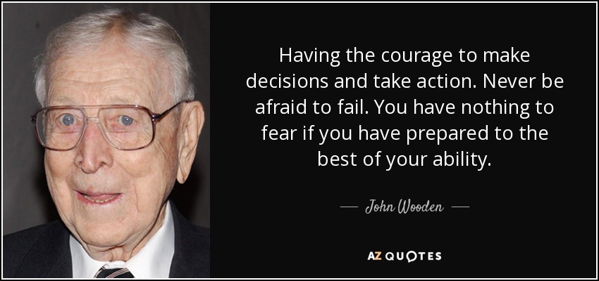 Having the courage to make decisions and take action. Never be afraid to fail. You have nothing to fear if you have prepared to the best of your ability. - John Wooden