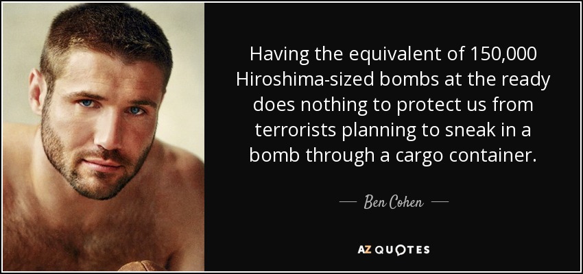 Having the equivalent of 150,000 Hiroshima-sized bombs at the ready does nothing to protect us from terrorists planning to sneak in a bomb through a cargo container. - Ben Cohen
