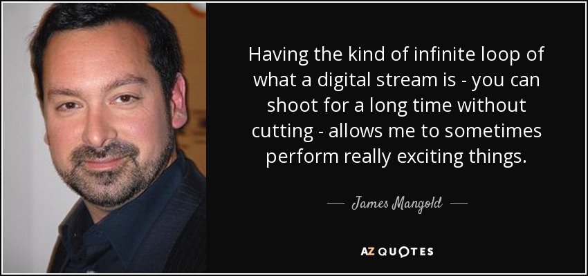 Having the kind of infinite loop of what a digital stream is - you can shoot for a long time without cutting - allows me to sometimes perform really exciting things. - James Mangold