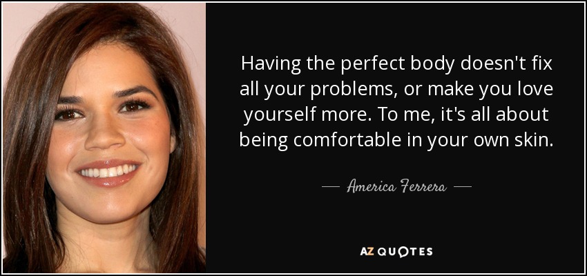 Having the perfect body doesn't fix all your problems, or make you love yourself more. To me, it's all about being comfortable in your own skin. - America Ferrera