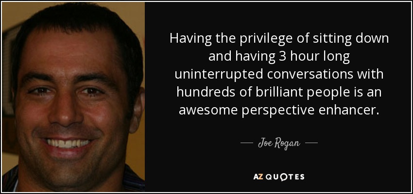 Having the privilege of sitting down and having 3 hour long uninterrupted conversations with hundreds of brilliant people is an awesome perspective enhancer. - Joe Rogan