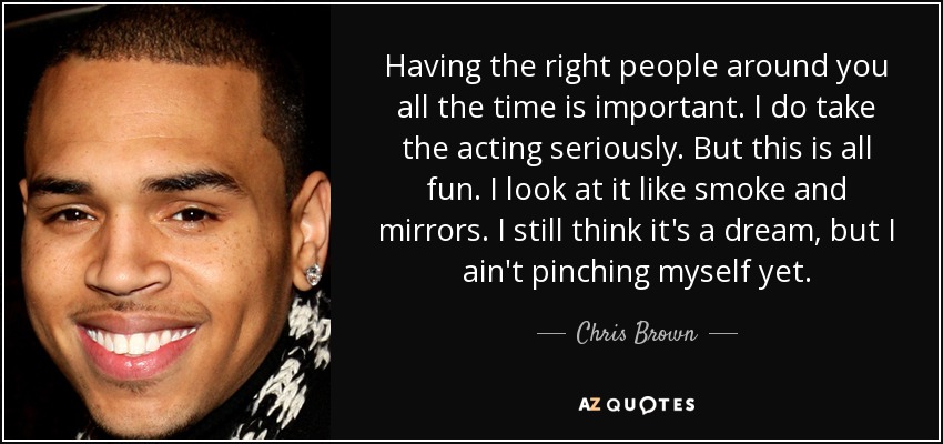 Having the right people around you all the time is important. I do take the acting seriously. But this is all fun. I look at it like smoke and mirrors. I still think it's a dream, but I ain't pinching myself yet. - Chris Brown