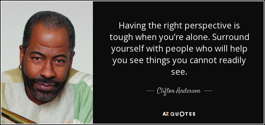 Having the right perspective is tough when you’re alone. Surround yourself with people who will help you see things you cannot readily see. - Clifton Anderson