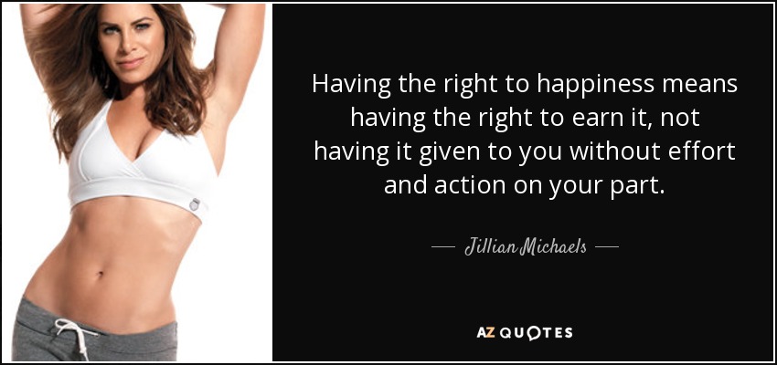 Having the right to happiness means having the right to earn it, not having it given to you without effort and action on your part. - Jillian Michaels