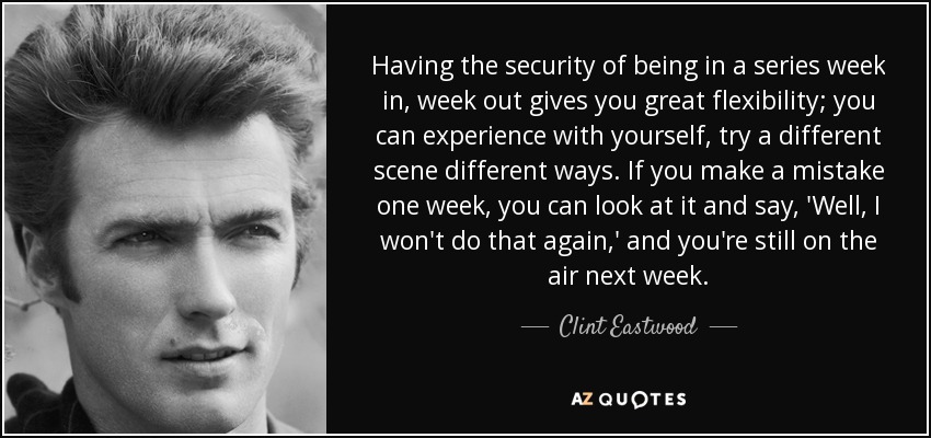 Having the security of being in a series week in, week out gives you great flexibility; you can experience with yourself, try a different scene different ways. If you make a mistake one week, you can look at it and say, 'Well, I won't do that again,' and you're still on the air next week. - Clint Eastwood