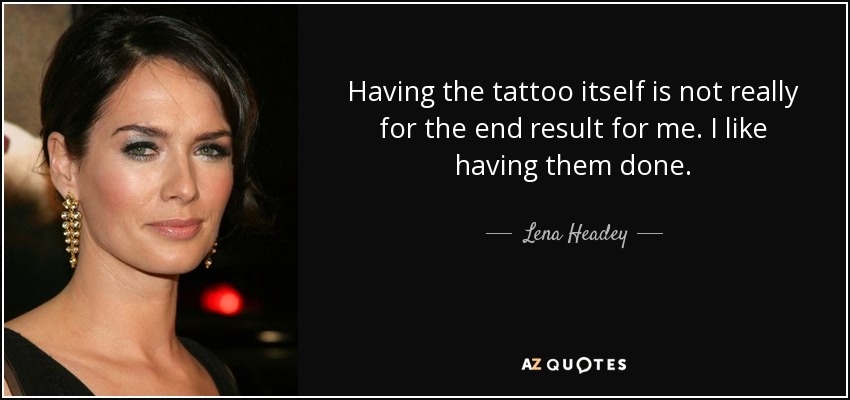 Having the tattoo itself is not really for the end result for me. I like having them done. - Lena Headey