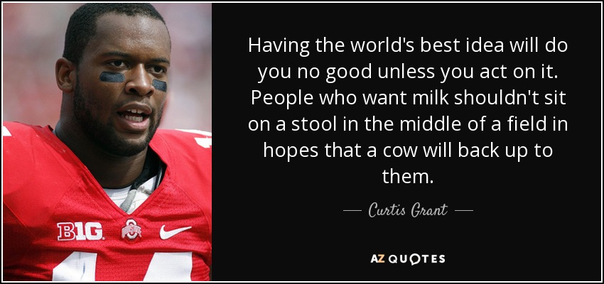 Having the world's best idea will do you no good unless you act on it. People who want milk shouldn't sit on a stool in the middle of a field in hopes that a cow will back up to them. - Curtis Grant
