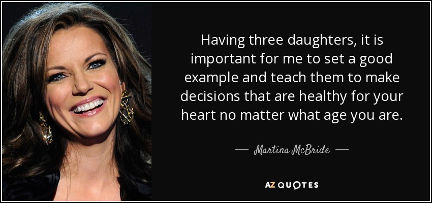 Having three daughters, it is important for me to set a good example and teach them to make decisions that are healthy for your heart no matter what age you are. - Martina McBride