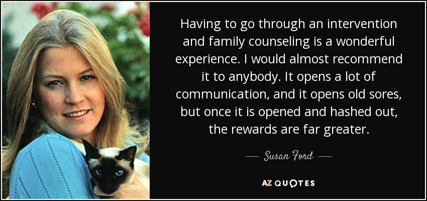 Having to go through an intervention and family counseling is a wonderful experience. I would almost recommend it to anybody. It opens a lot of communication, and it opens old sores, but once it is opened and hashed out, the rewards are far greater. - Susan Ford