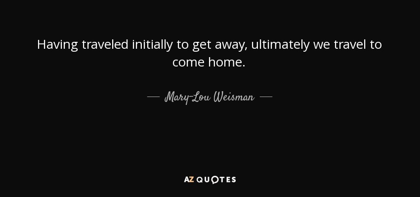 Having traveled initially to get away, ultimately we travel to come home. - Mary-Lou Weisman
