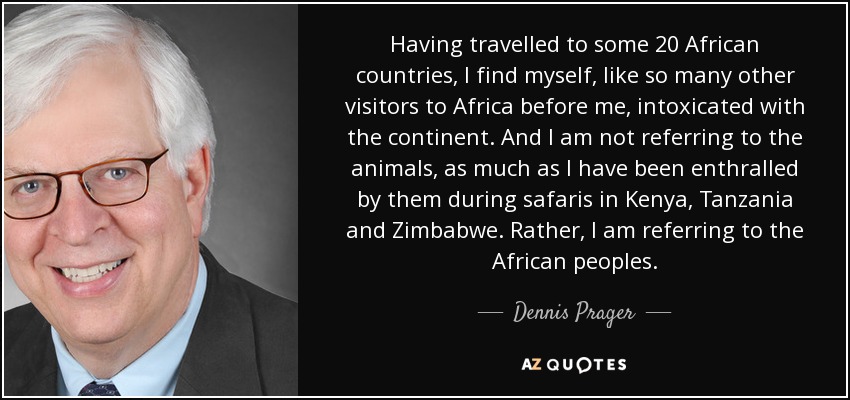 Having travelled to some 20 African countries, I find myself, like so many other visitors to Africa before me, intoxicated with the continent. And I am not referring to the animals, as much as I have been enthralled by them during safaris in Kenya, Tanzania and Zimbabwe. Rather, I am referring to the African peoples. - Dennis Prager
