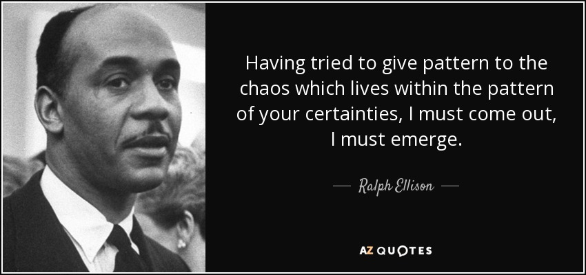 Having tried to give pattern to the chaos which lives within the pattern of your certainties, I must come out, I must emerge. - Ralph Ellison