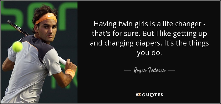 Having twin girls is a life changer - that's for sure. But I like getting up and changing diapers. It's the things you do. - Roger Federer