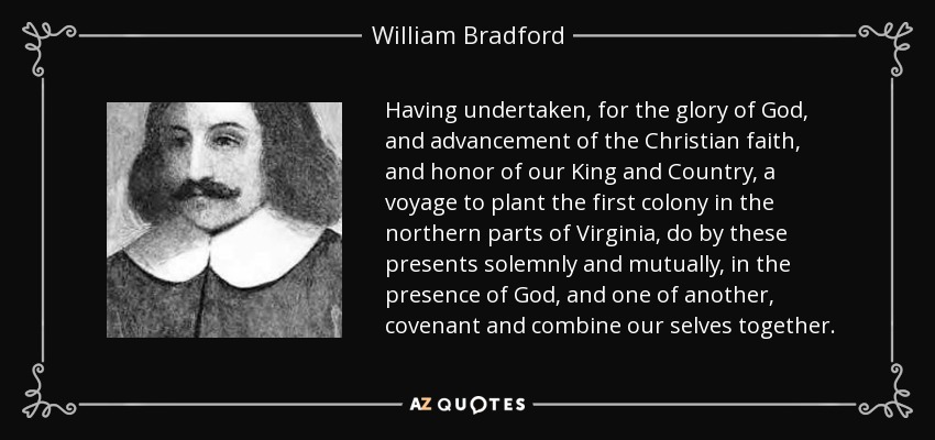 Having undertaken, for the glory of God, and advancement of the Christian faith, and honor of our King and Country, a voyage to plant the first colony in the northern parts of Virginia, do by these presents solemnly and mutually, in the presence of God, and one of another, covenant and combine our selves together. - William Bradford