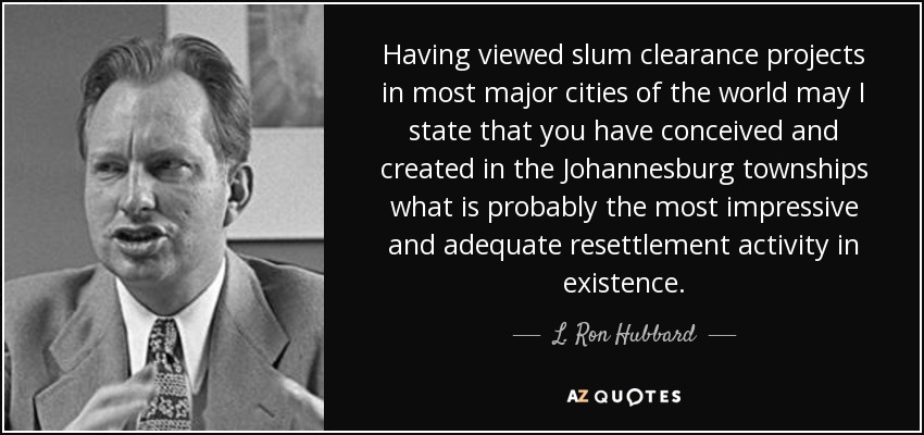 Having viewed slum clearance projects in most major cities of the world may I state that you have conceived and created in the Johannesburg townships what is probably the most impressive and adequate resettlement activity in existence. - L. Ron Hubbard