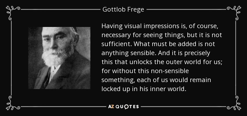 Having visual impressions is, of course, necessary for seeing things, but it is not sufficient. What must be added is not anything sensible. And it is precisely this that unlocks the outer world for us; for without this non-sensible something, each of us would remain locked up in his inner world. - Gottlob Frege