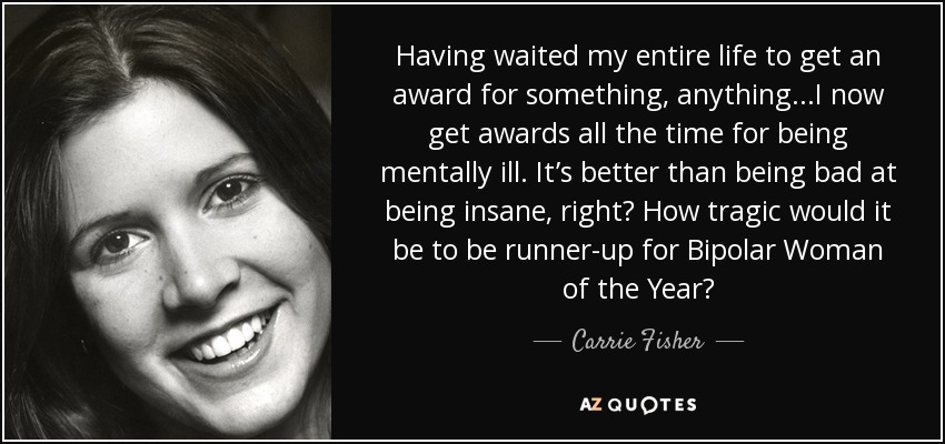 Having waited my entire life to get an award for something, anything...I now get awards all the time for being mentally ill. It’s better than being bad at being insane, right? How tragic would it be to be runner-up for Bipolar Woman of the Year? - Carrie Fisher