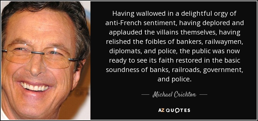 Having wallowed in a delightful orgy of anti-French sentiment, having deplored and applauded the villains themselves, having relished the foibles of bankers, railwaymen, diplomats, and police, the public was now ready to see its faith restored in the basic soundness of banks, railroads, government, and police. - Michael Crichton