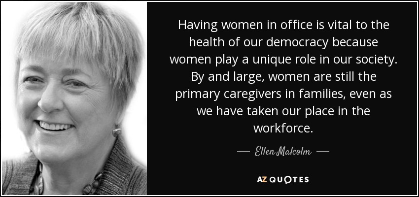 Having women in office is vital to the health of our democracy because women play a unique role in our society. By and large, women are still the primary caregivers in families, even as we have taken our place in the workforce. - Ellen Malcolm