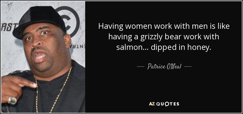 Having women work with men is like having a grizzly bear work with salmon . . . dipped in honey. - Patrice O'Neal