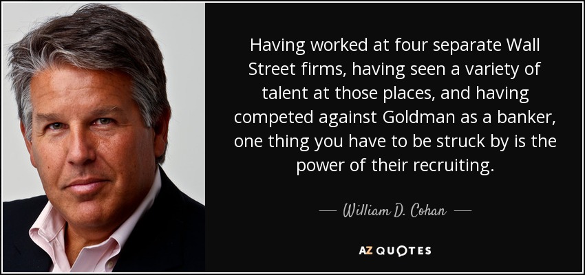 Having worked at four separate Wall Street firms, having seen a variety of talent at those places, and having competed against Goldman as a banker, one thing you have to be struck by is the power of their recruiting. - William D. Cohan