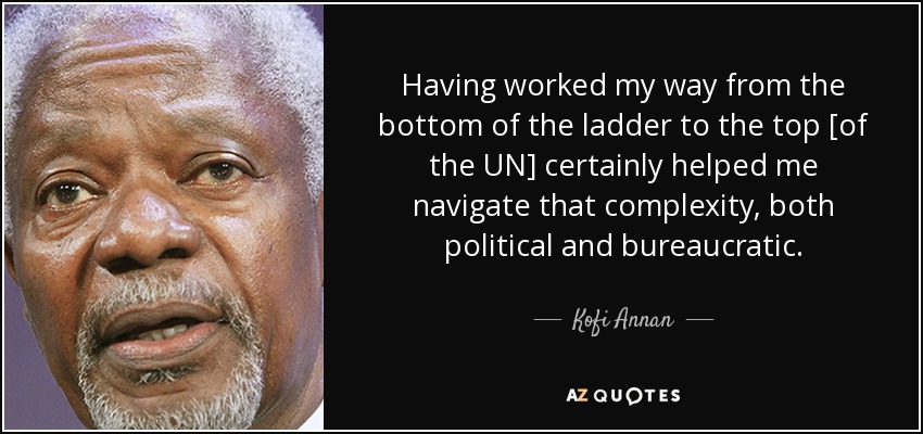 Having worked my way from the bottom of the ladder to the top [of the UN] certainly helped me navigate that complexity, both political and bureaucratic. - Kofi Annan
