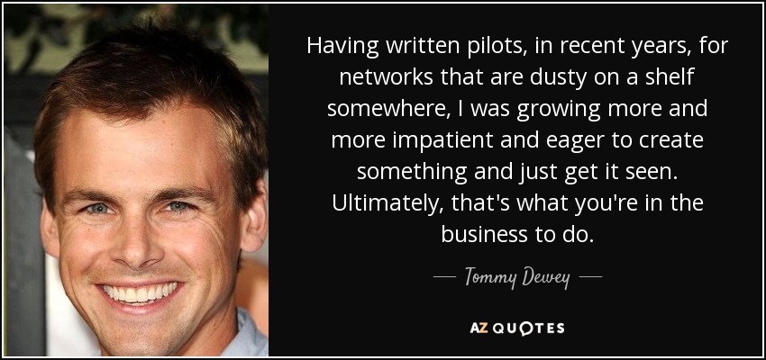 Having written pilots, in recent years, for networks that are dusty on a shelf somewhere, I was growing more and more impatient and eager to create something and just get it seen. Ultimately, that's what you're in the business to do. - Tommy Dewey