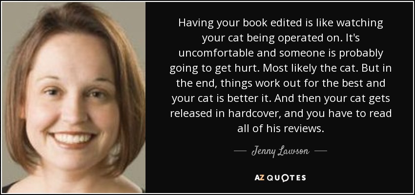 Having your book edited is like watching your cat being operated on. It's uncomfortable and someone is probably going to get hurt. Most likely the cat. But in the end, things work out for the best and your cat is better it. And then your cat gets released in hardcover, and you have to read all of his reviews. - Jenny Lawson