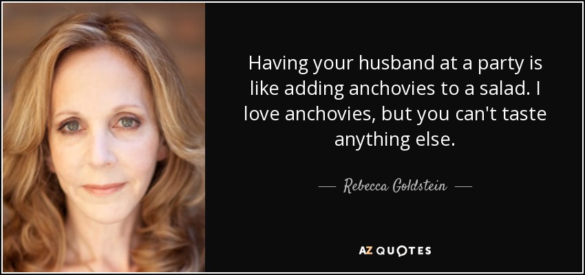 Having your husband at a party is like adding anchovies to a salad. I love anchovies, but you can't taste anything else. - Rebecca Goldstein