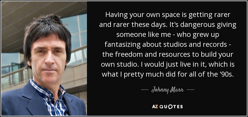 Having your own space is getting rarer and rarer these days. It's dangerous giving someone like me - who grew up fantasizing about studios and records - the freedom and resources to build your own studio. I would just live in it, which is what I pretty much did for all of the '90s. - Johnny Marr