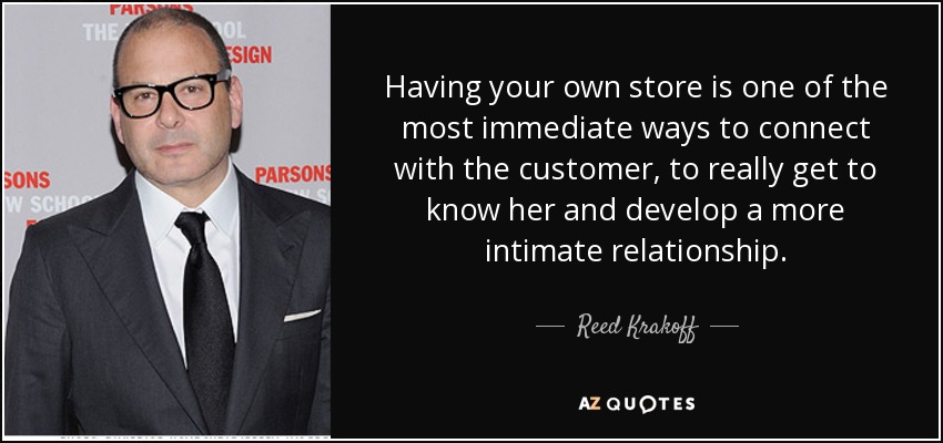 Having your own store is one of the most immediate ways to connect with the customer, to really get to know her and develop a more intimate relationship. - Reed Krakoff