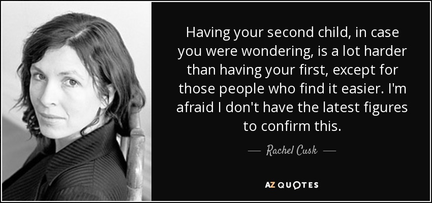 Having your second child, in case you were wondering, is a lot harder than having your first, except for those people who find it easier. I'm afraid I don't have the latest figures to confirm this. - Rachel Cusk